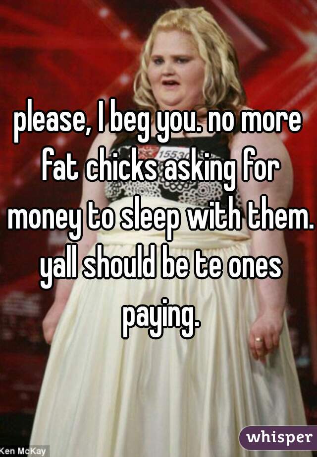 please, I beg you. no more fat chicks asking for money to sleep with them. yall should be te ones paying.