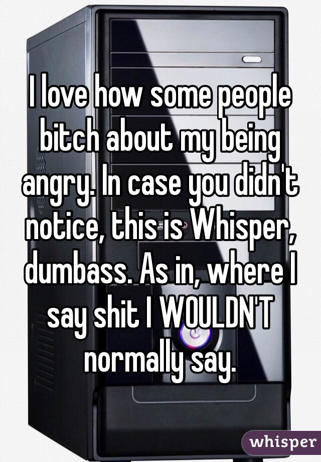 I love how some people bitch about my being angry. In case you didn't notice, this is Whisper, dumbass. As in, where I say shit I WOULDN'T normally say.