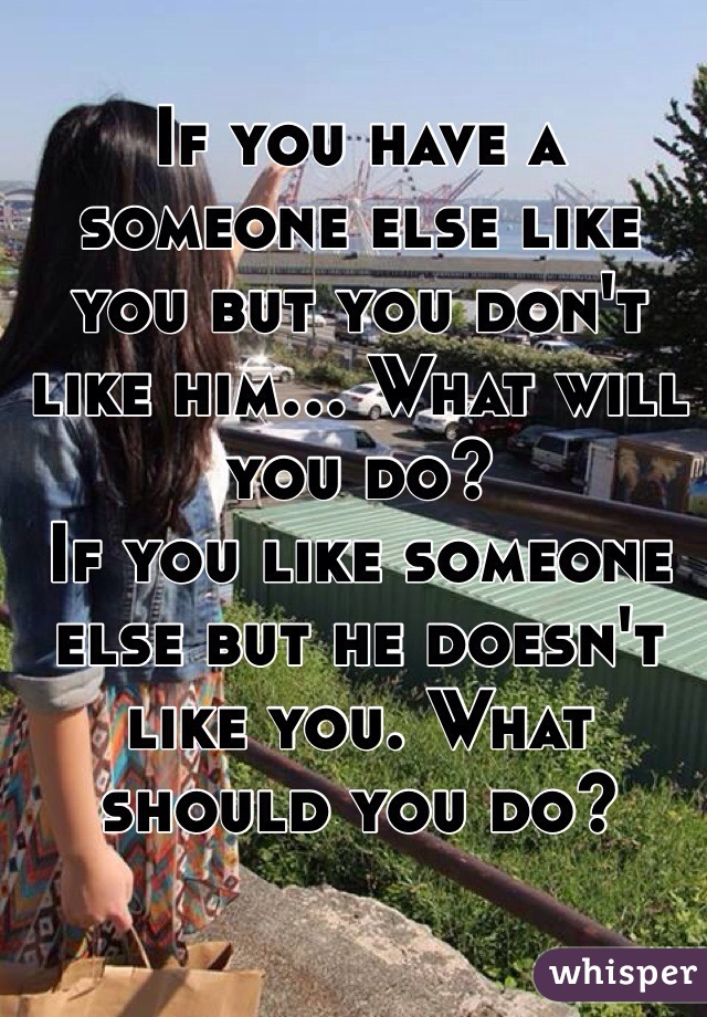 If you have a someone else like you but you don't like him... What will you do? 
If you like someone else but he doesn't like you. What should you do?