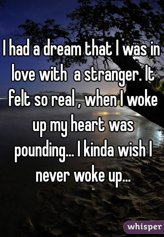 I had a dream that I was in love with  a stranger. It felt so real , when I woke up my heart was pounding... I kinda wish I never woke up...