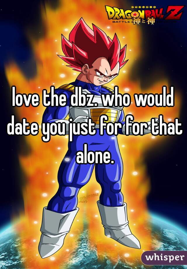 love the dbz. who would date you just for for that alone.