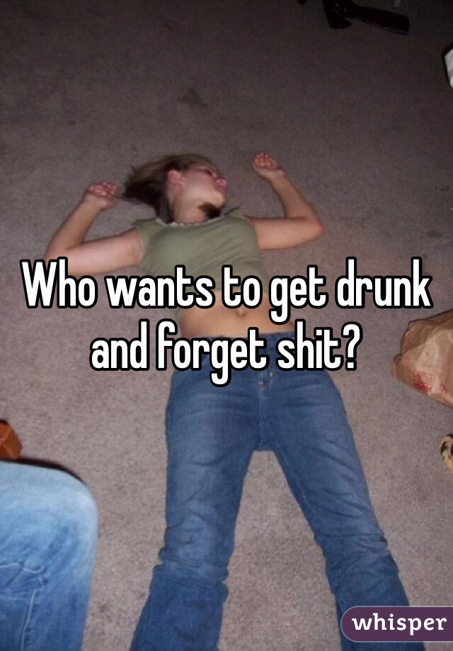 Who wants to get drunk and forget shit?