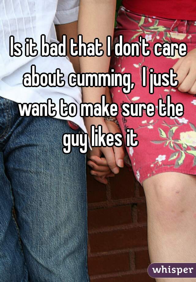 Is it bad that I don't care about cumming,  I just want to make sure the guy likes it