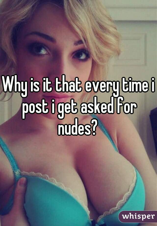 Why is it that every time i post i get asked for nudes? 