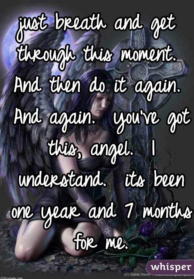 just breath and get through this moment.  And then do it again.  And again.  you've got this, angel.  I understand.  its been one year and 7 months for me.