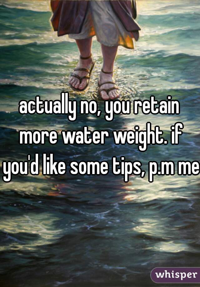 actually no, you retain more water weight. if you'd like some tips, p.m me.