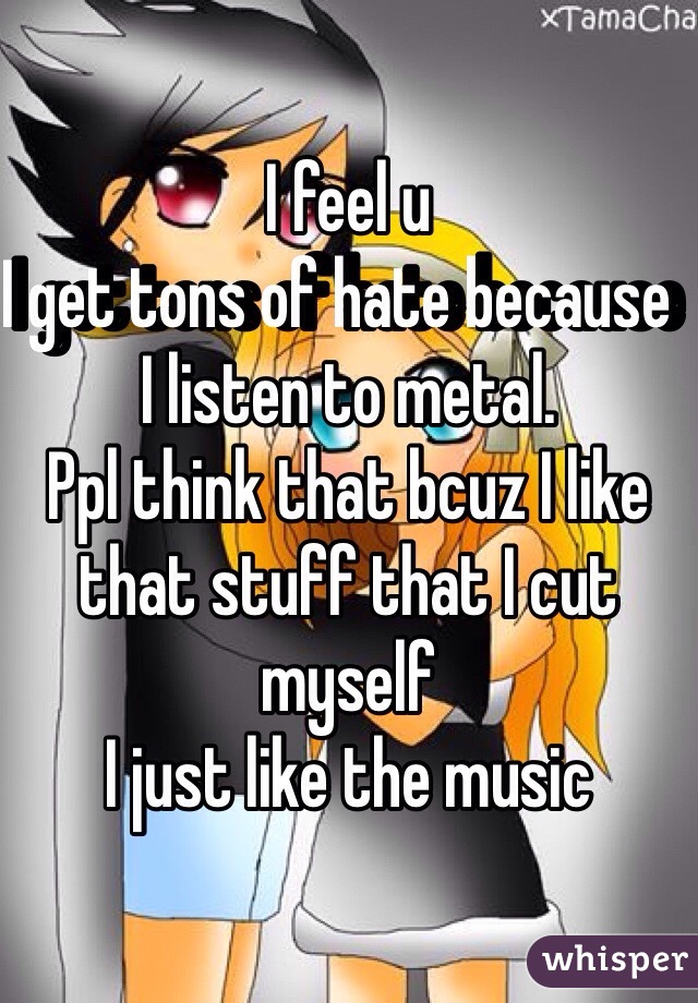 I feel u 
I get tons of hate because  I listen to metal. 
Ppl think that bcuz I like that stuff that I cut myself 
I just like the music 