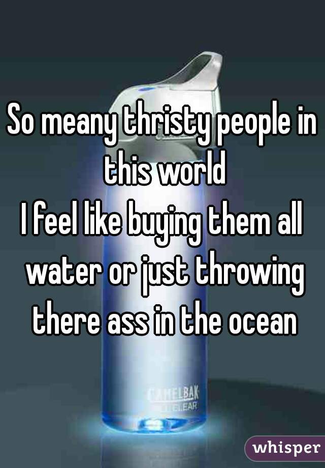 So meany thristy people in this world
I feel like buying them all water or just throwing there ass in the ocean