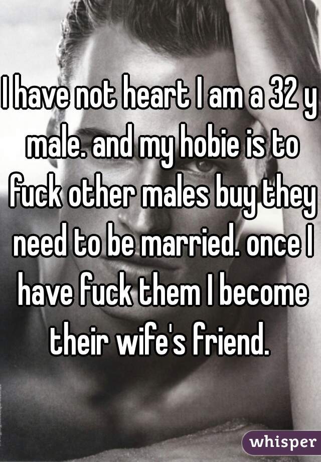 I have not heart I am a 32 y male. and my hobie is to fuck other males buy they need to be married. once I have fuck them I become their wife's friend. 