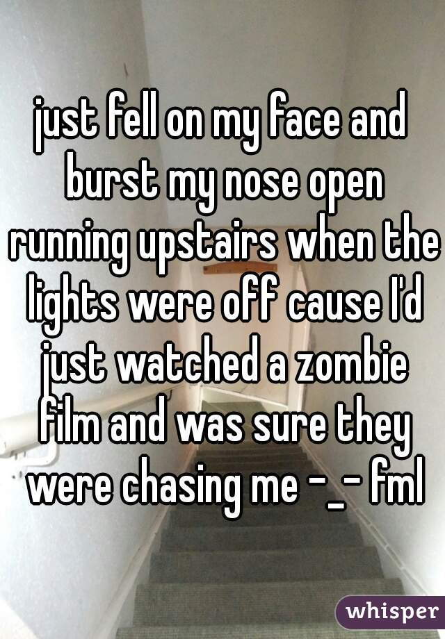 just fell on my face and burst my nose open running upstairs when the lights were off cause I'd just watched a zombie film and was sure they were chasing me -_- fml