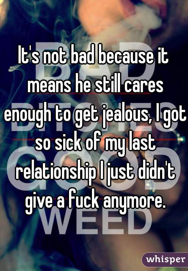 It's not bad because it means he still cares enough to get jealous, I got so sick of my last relationship I just didn't give a fuck anymore.