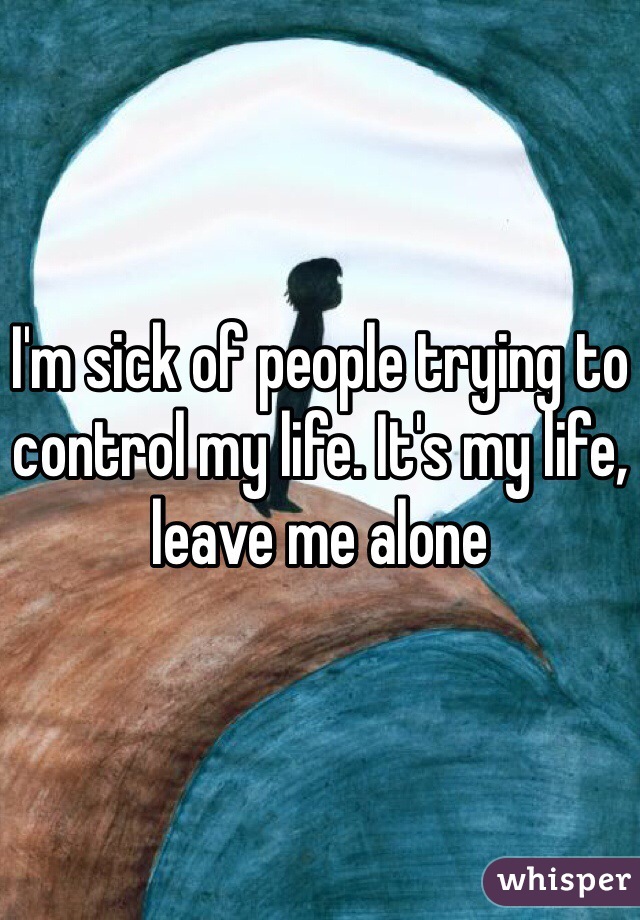 I'm sick of people trying to control my life. It's my life, leave me alone 