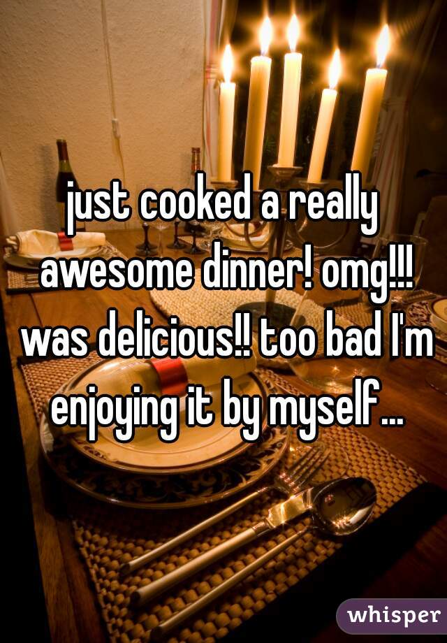 just cooked a really awesome dinner! omg!!! was delicious!! too bad I'm enjoying it by myself...