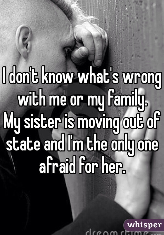 I don't know what's wrong with me or my family.
My sister is moving out of state and I'm the only one afraid for her.