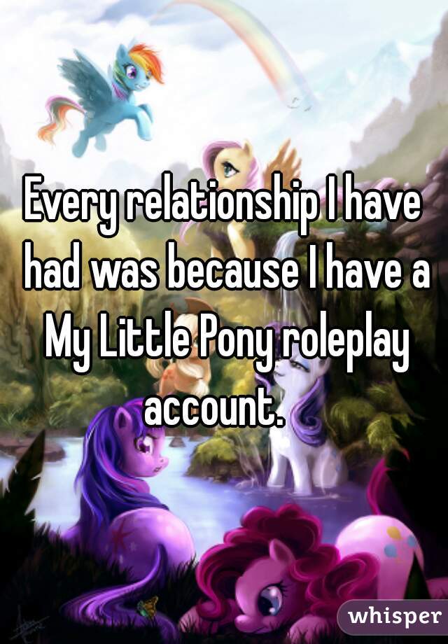 Every relationship I have had was because I have a My Little Pony roleplay account.   