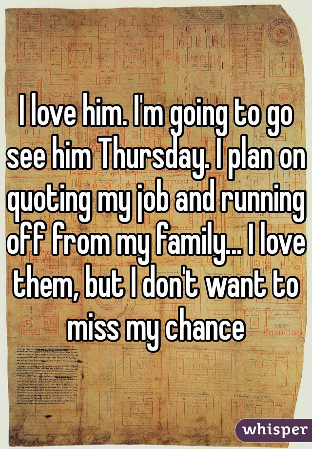 I love him. I'm going to go see him Thursday. I plan on quoting my job and running off from my family... I love them, but I don't want to miss my chance 