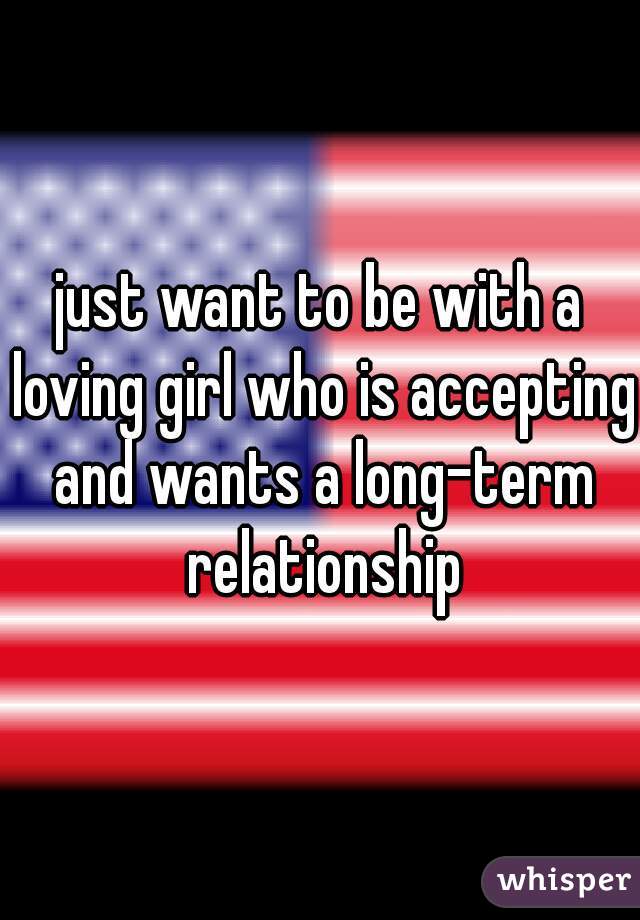 just want to be with a loving girl who is accepting and wants a long-term relationship