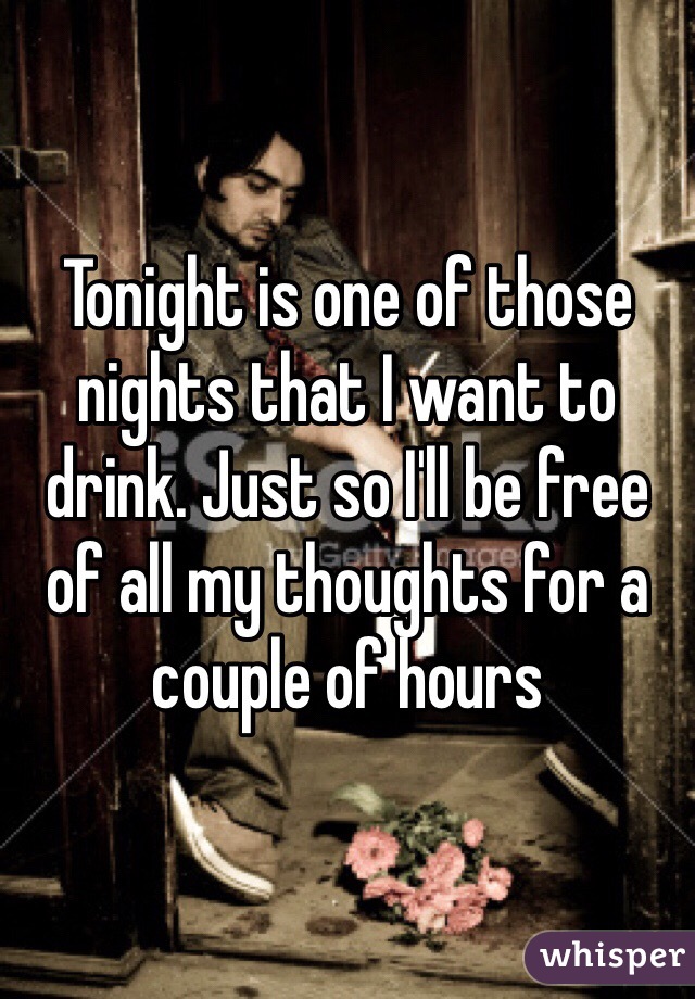 Tonight is one of those nights that I want to drink. Just so I'll be free of all my thoughts for a couple of hours