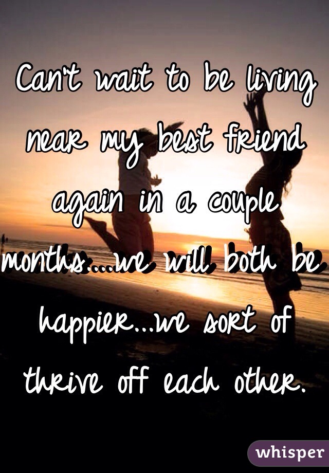 Can't wait to be living near my best friend again in a couple months....we will both be happier...we sort of thrive off each other. 