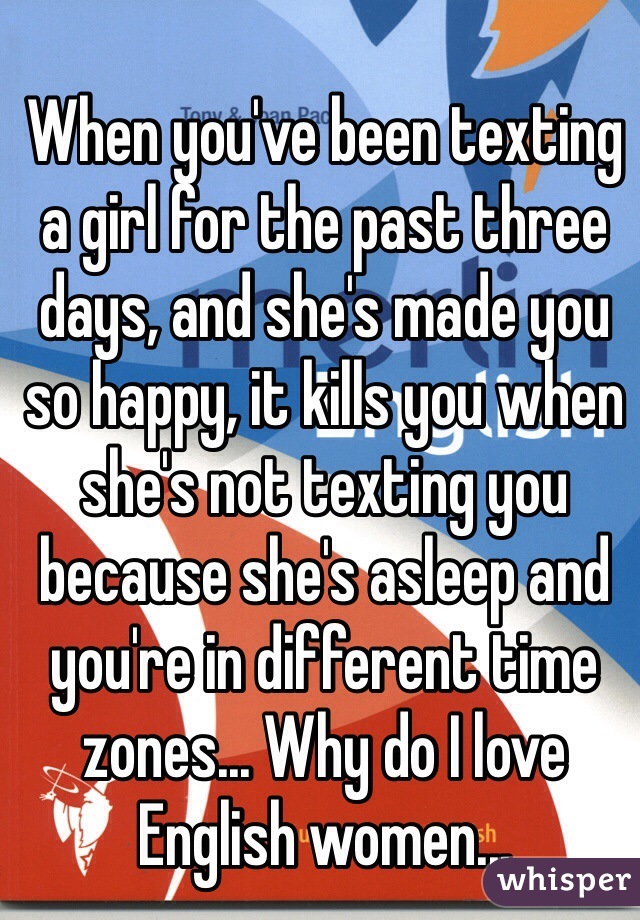 When you've been texting a girl for the past three days, and she's made you so happy, it kills you when she's not texting you because she's asleep and you're in different time zones... Why do I love English women...