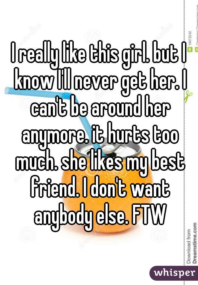 I really like this girl. but I know I'll never get her. I can't be around her anymore. it hurts too much. she likes my best friend. I don't want anybody else. FTW