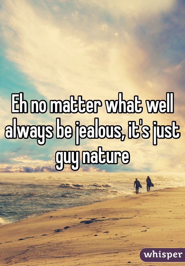 Eh no matter what well always be jealous, it's just guy nature 