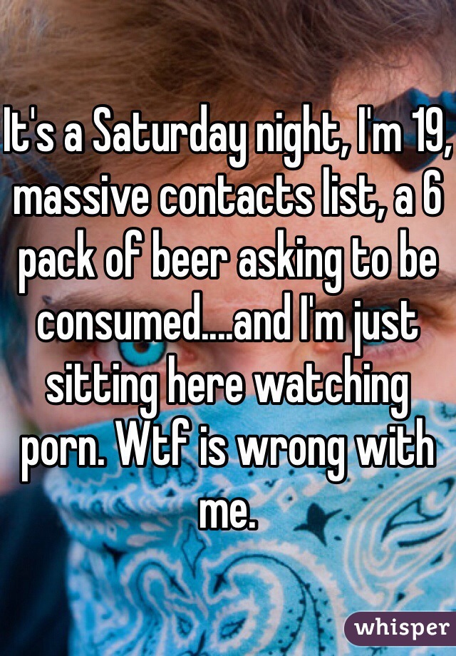 It's a Saturday night, I'm 19, massive contacts list, a 6 pack of beer asking to be consumed....and I'm just sitting here watching porn. Wtf is wrong with me.