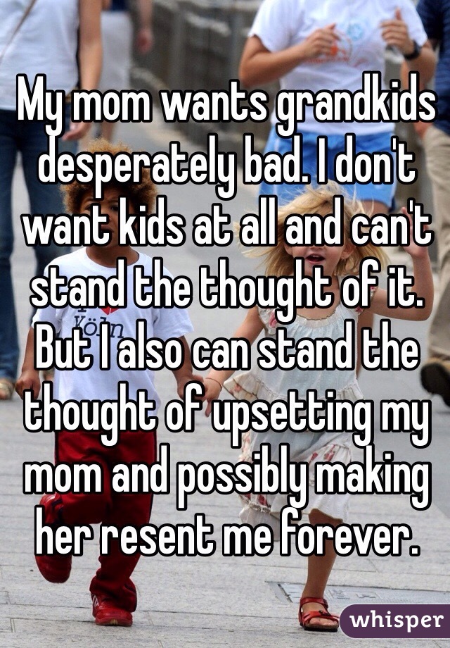 My mom wants grandkids desperately bad. I don't want kids at all and can't stand the thought of it. But I also can stand the thought of upsetting my mom and possibly making her resent me forever. 