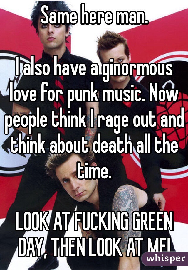 Same here man.

I also have a ginormous love for punk music. Now people think I rage out and think about death all the time.

LOOK AT FUCKING GREEN DAY, THEN LOOK AT ME!