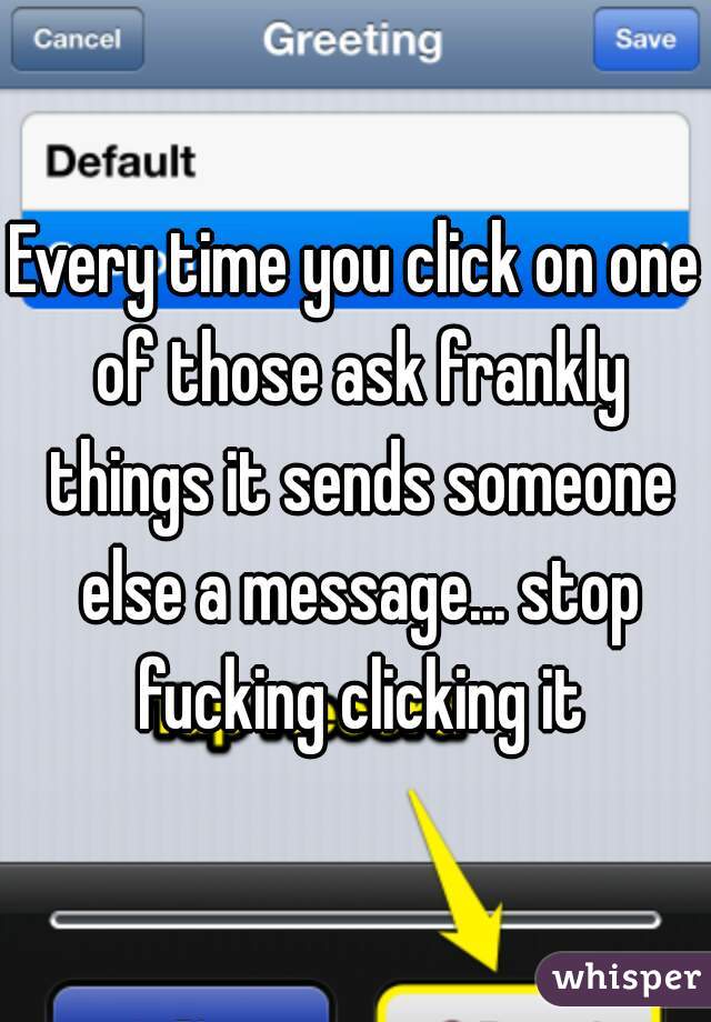 Every time you click on one of those ask frankly things it sends someone else a message... stop fucking clicking it