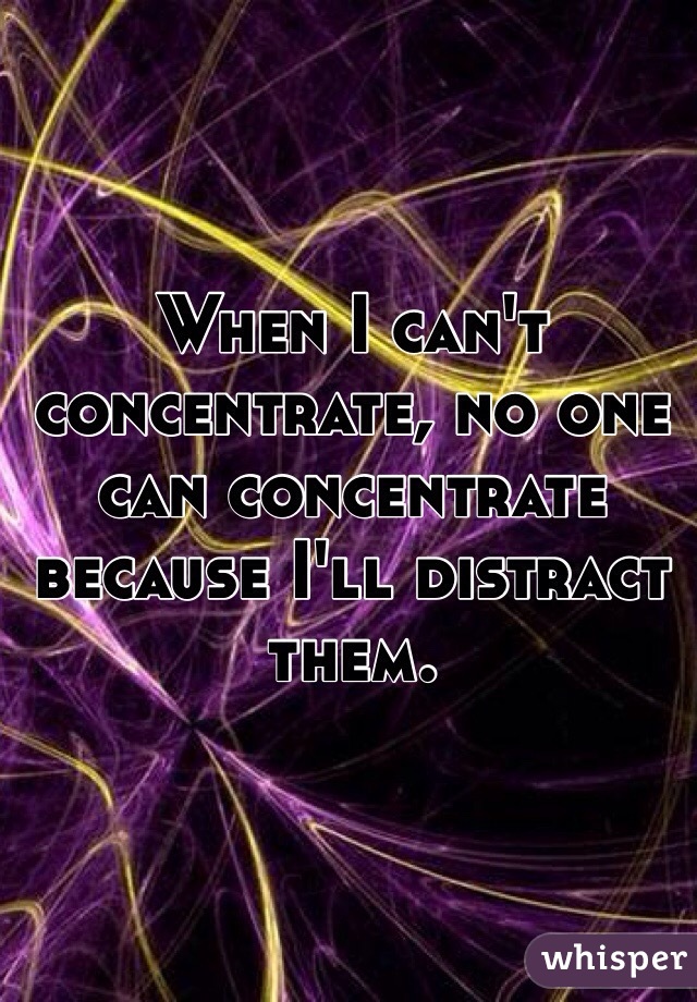 When I can't concentrate, no one can concentrate because I'll distract them.