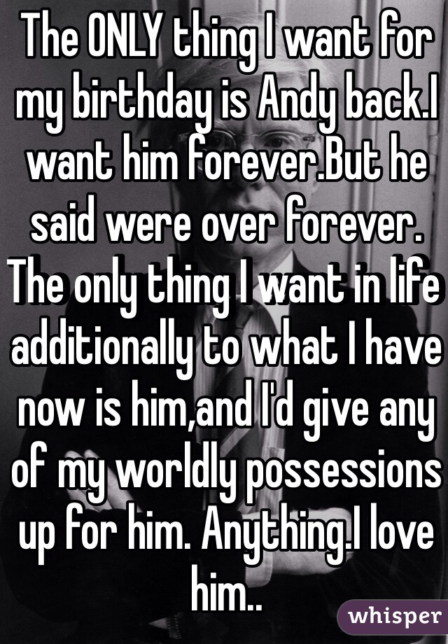 The ONLY thing I want for my birthday is Andy back.I want him forever.But he said were over forever. The only thing I want in life additionally to what I have now is him,and I'd give any of my worldly possessions up for him. Anything.I love him..