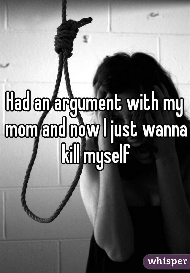 Had an argument with my mom and now I just wanna kill myself