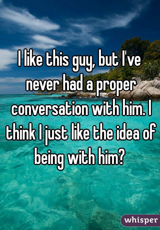 I like this guy, but I've never had a proper conversation with him. I think I just like the idea of being with him? 