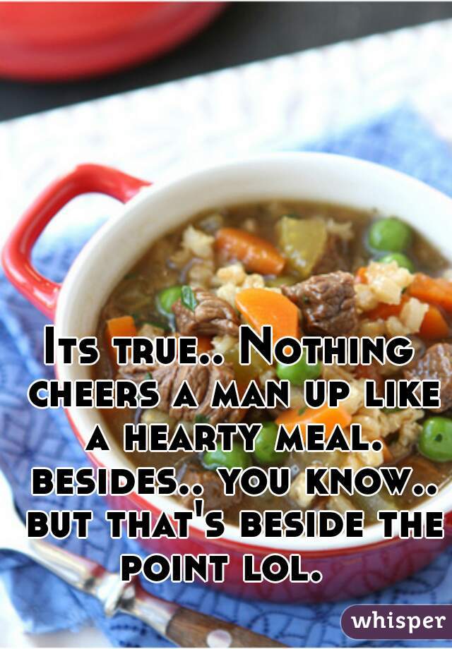 Its true.. Nothing cheers a man up like a hearty meal. besides.. you know.. but that's beside the point lol.  