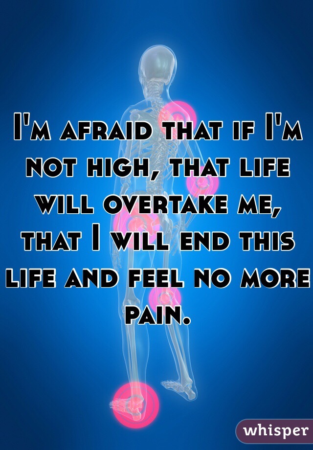 I'm afraid that if I'm not high, that life will overtake me, that I will end this life and feel no more pain. 