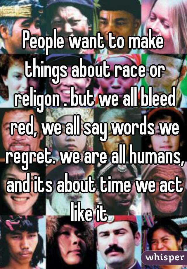 People want to make things about race or religon . but we all bleed red, we all say words we regret. we are all humans, and its about time we act like it   