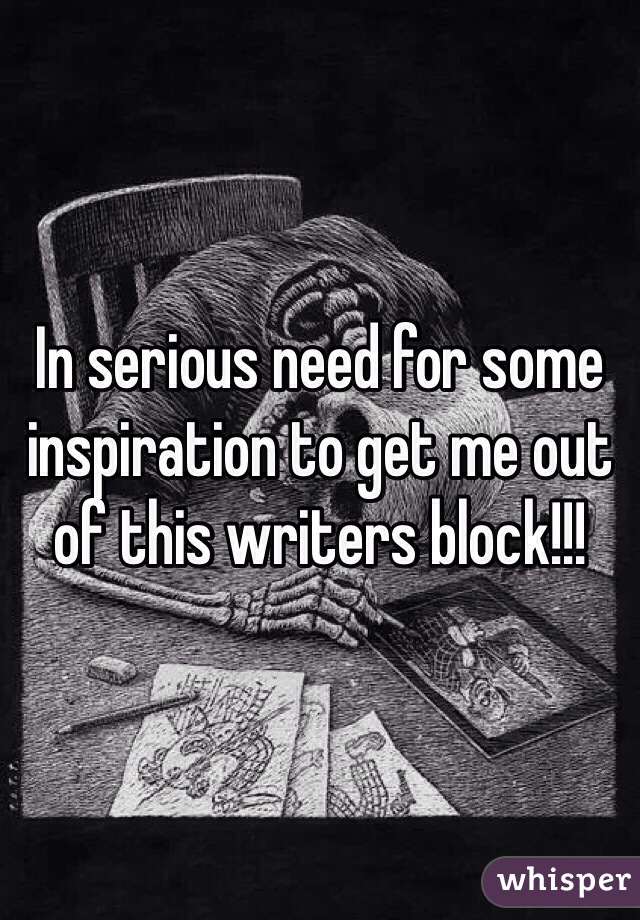 In serious need for some inspiration to get me out of this writers block!!!