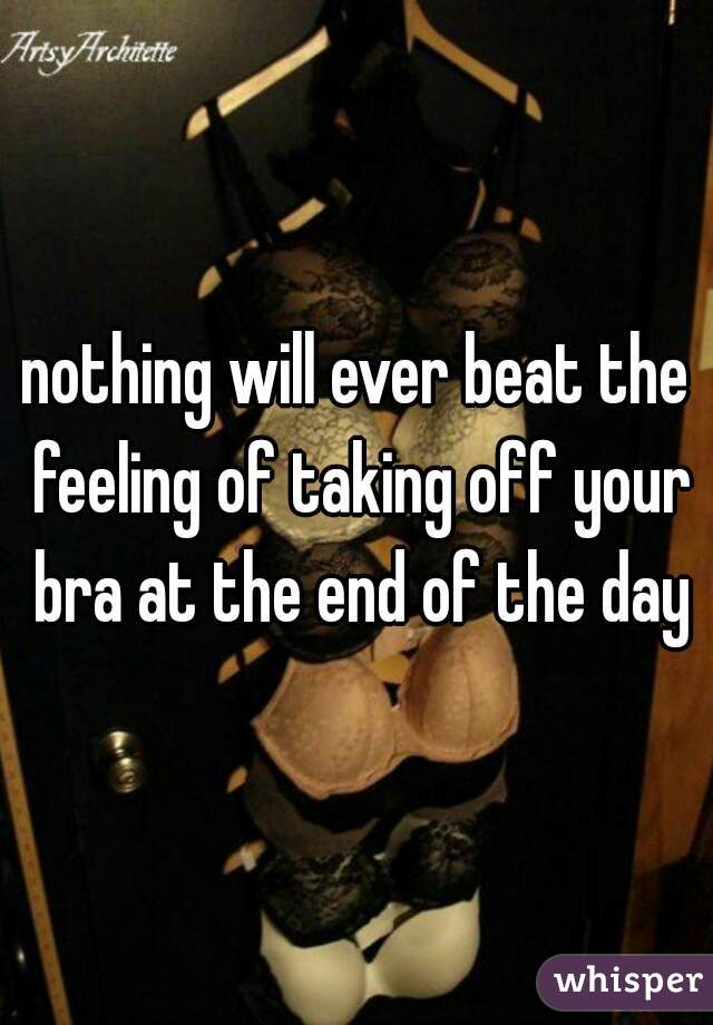 nothing will ever beat the feeling of taking off your bra at the end of the day