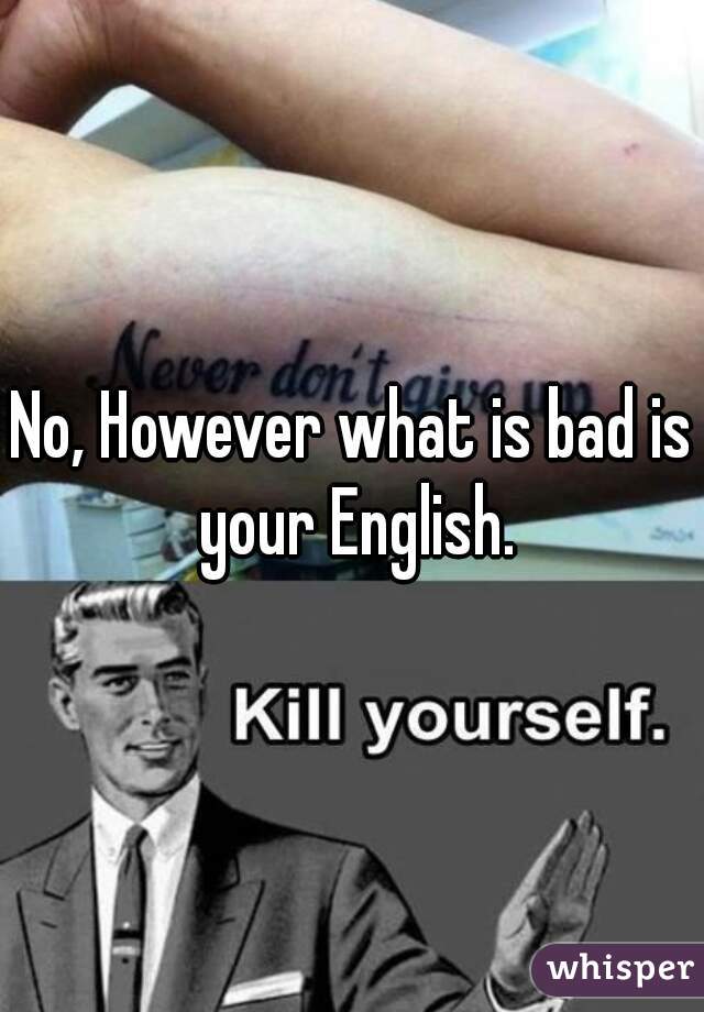 No, However what is bad is your English.