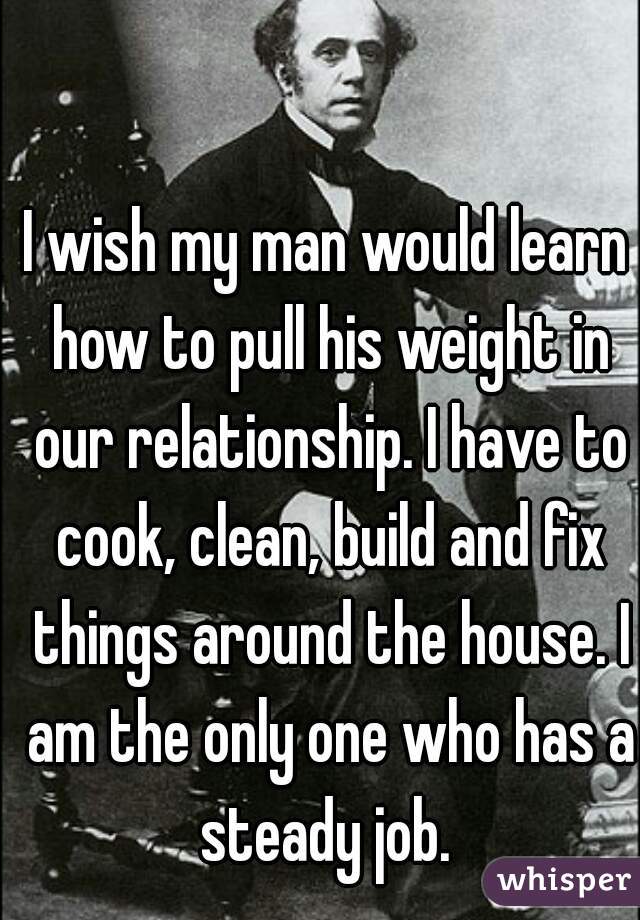 I wish my man would learn how to pull his weight in our relationship. I have to cook, clean, build and fix things around the house. I am the only one who has a steady job. 