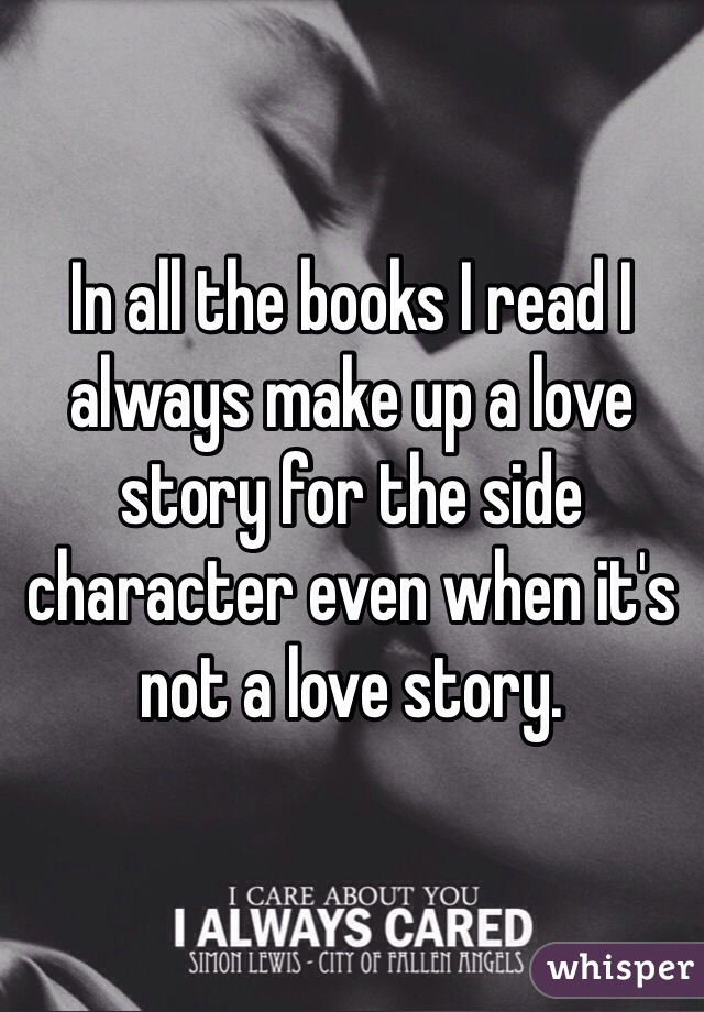 In all the books I read I always make up a love story for the side character even when it's not a love story.