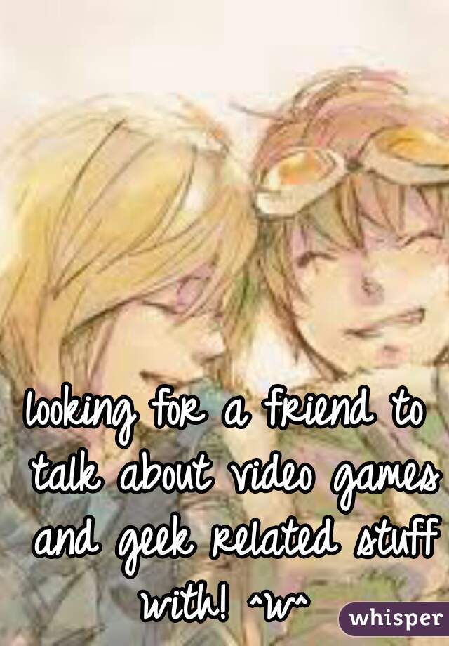 looking for a friend to talk about video games and geek related stuff with! ^w^ 