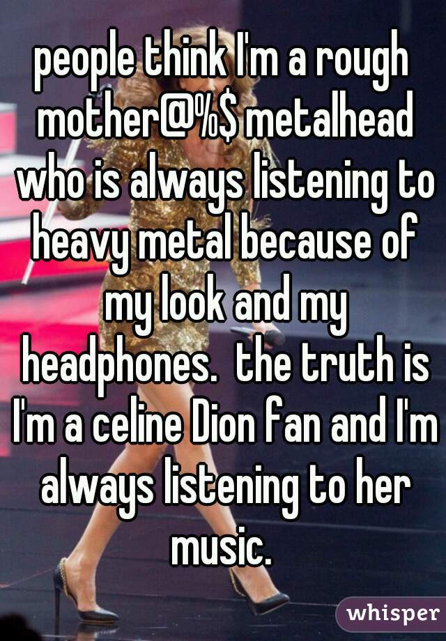 people think I'm a rough mother@%$ metalhead who is always listening to heavy metal because of my look and my headphones.  the truth is I'm a celine Dion fan and I'm always listening to her music. 