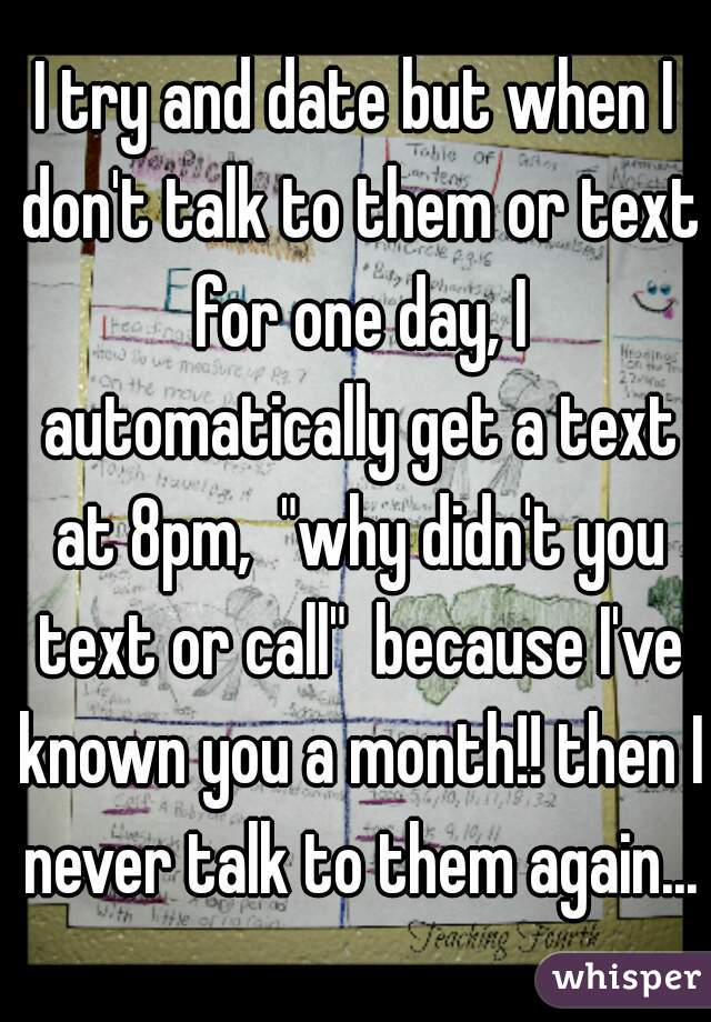 I try and date but when I don't talk to them or text for one day, I automatically get a text at 8pm,  "why didn't you text or call"  because I've known you a month!! then I never talk to them again...