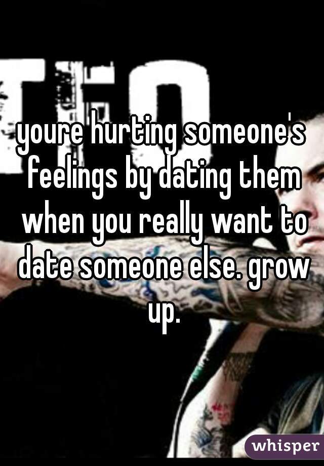 youre hurting someone's feelings by dating them when you really want to date someone else. grow up.