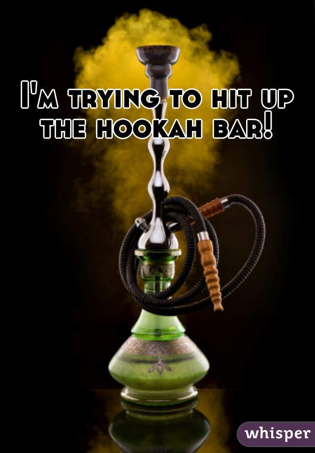 I'm trying to hit up the hookah bar! 