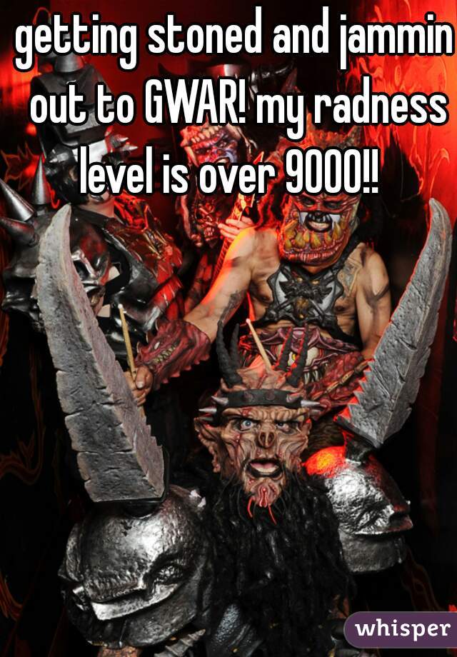 getting stoned and jammin out to GWAR! my radness level is over 9000!!  