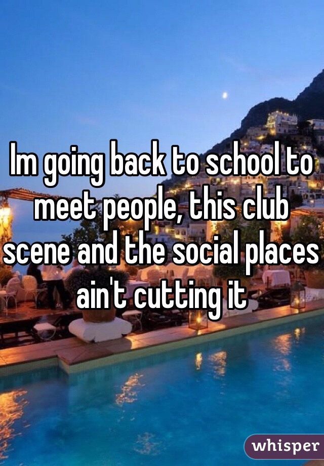 Im going back to school to meet people, this club scene and the social places ain't cutting it