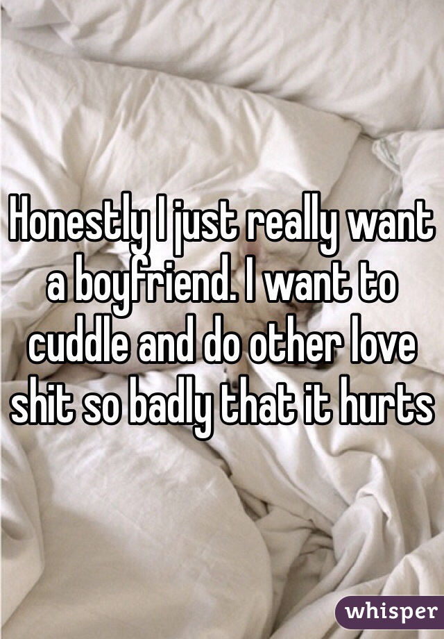 Honestly I just really want a boyfriend. I want to cuddle and do other love shit so badly that it hurts